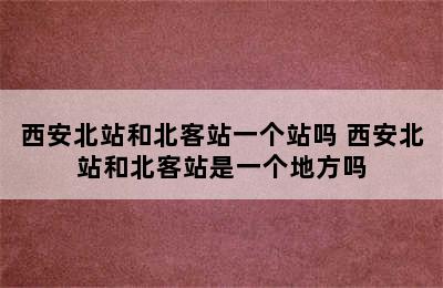 西安北站和北客站一个站吗 西安北站和北客站是一个地方吗